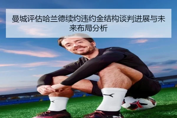 曼城评估哈兰德续约违约金结构谈判进展与未来布局分析