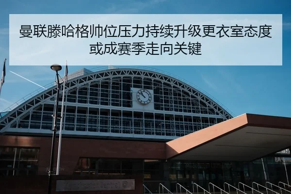 曼联滕哈格帅位压力持续升级更衣室态度或成赛季走向关键